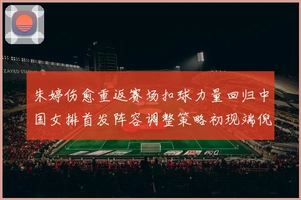 朱婷伤愈重返赛场扣球力量回归中国女排首发阵容调整策略初现端倪