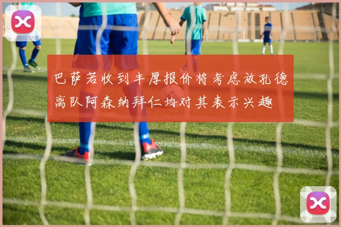 巴萨若收到丰厚报价将考虑放孔德离队阿森纳拜仁均对其表示兴趣
