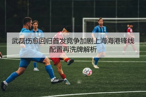 武磊伤愈回归首发竞争加剧上海海港锋线配置再洗牌解析
